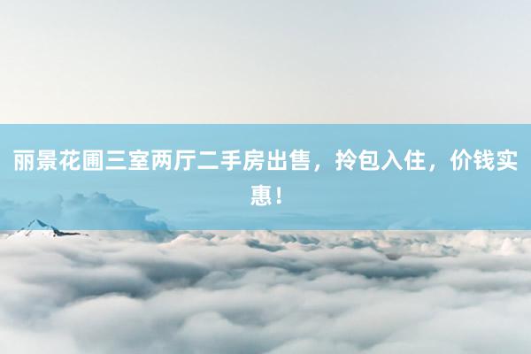 丽景花圃三室两厅二手房出售，拎包入住，价钱实惠！